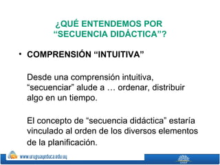 ¿QUÉ ENTENDEMOS POR
        “SECUENCIA DIDÁCTICA”?

• COMPRENSIÓN “INTUITIVA”

 Desde una comprensión intuitiva,
 “secuenciar” alude a … ordenar, distribuir
 algo en un tiempo.

 El concepto de “secuencia didáctica” estaría
 vinculado al orden de los diversos elementos
 de la planificación. 
 