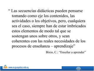 “ Las secuencias didácticas pueden pensarse
  tomando como eje los contenidos, las
  actividades o los objetivos, pero, cualquiera
  sea el caso, siempre han de estar imbricados
  estos elementos de modo tal que se
  sostengan unos sobre otros, y sean
  coherentes con las reales necesidades de los
  procesos de enseñanza – aprendizaje”
                      Bixio, C.: “Enseñar a aprender”
 