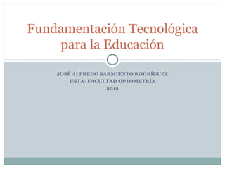 Fundamentación Tecnológica
    para la Educación

    JOSÉ ALFREDO SARMIENTO RODRÍGUEZ
        USTA- FACULTAD OPTOMETRÍA
                   2012
 
