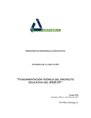 Maestría en Desarrollo Educativo

FILOSOFÍA DE LA EDUCACIÓN

“Fundamentación teórica del proyecto
educativo del IEMS DF”

Grupo XTD
Ixtapaluca México, diciembre de 2013
Por Félix

Santoyo S.

 