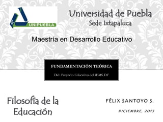 Universidad de Puebla
Sede Ixtapaluca

Maestría en Desarrollo Educativo

FUNDAMENTACIÓN TEÓRICA
Del Proyecto Educativo del IEMS DF

Filosofía de la
Educación

FÉLIX SANTOYO S.
DICIEMBRE, 2013

 