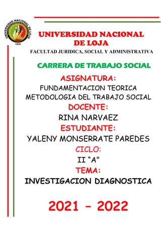 UNIVERSIDAD NACIONAL
DE LOJA
FACULTAD JURIDICA, SOCIAL Y ADMINISTRATIVA
CARRERA DE TRABAJO SOCIAL
ASIGNATURA:
FUNDAMENTACION TEORICA
METODOLOGIA DEL TRABAJO SOCIAL
DOCENTE:
RINA NARVAEZ
ESTUDIANTE:
YALENY MONSERRATE PAREDES
CICLO:
II “A”
TEMA:
INVESTIGACION DIAGNOSTICA
2021 – 2022
 