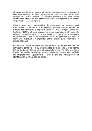 el nuevo mundo de los emprendimientos por Internet, sin embargo, si
eres una persona decidida, debes tomar este camino puesto que
aunque se corren riesgos, los posibles premios a tu labor serán
mucho más altos a los que obtendrías como un empleado o un simple
cargo medio de una empresa.

Generar una nueva oportunidad de generación de recursos está
relacionada con la labor de emprender, palabra que se deriva del
francés ENTREPENDE y significa llevar a cabo. Según James W.
Halloran (1997), el emprendedor es aquel que asume el riesgo de
obtener beneficios o incurrir en pérdidas realizando operaciones
empresariales. Así, el emprendedor es un empresario que lleva a
cabo una aventura, la organiza, busca capital para financiarla y
asume el riesgo.

Lo anterior, indica la necesidad de explorar en el Ser Humano la
estructura compleja de su personalidad que de una u otra forma
influye en la orientación hacia el emprendimiento. En este sentido, a
través del módulo se desean analizar atributos propios del perfil de
un emprendedor. Igualmente,           facilitar en los participantes la
identificación y valoración de estos.
 