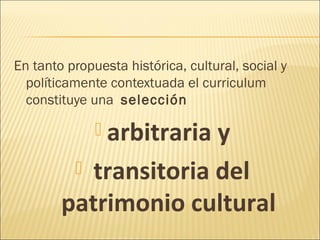 En tanto propuesta histórica, cultural, social y
  políticamente contextuada el curriculum
  constituye una selección

               arbitraria
                       y
          transitoria del
        patrimonio cultural
 