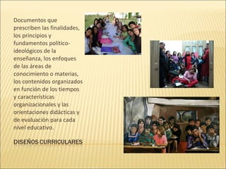 Documentos que
prescriben las finalidades,
los principios y
fundamentos político-
ideológicos de la
enseñanza, los enfoques
de las áreas de
conocimiento o materias,
los contenidos organizados
en función de los tiempos
y características
organizacionales y las
orientaciones didácticas y
de evaluación para cada
nivel educativo.
 
