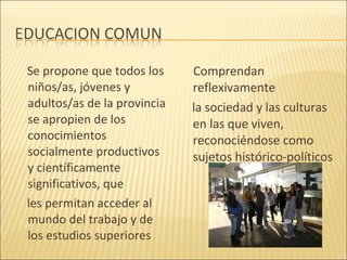 Se propone que todos los     Comprendan
niños/as, jóvenes y          reflexivamente
adultos/as de la provincia   la sociedad y las culturas
se apropien de los           en las que viven,
conocimientos                reconociéndose como
socialmente productivos      sujetos histórico-políticos
y científicamente
significativos, que
les permitan acceder al
mundo del trabajo y de
los estudios superiores
 