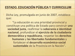    Dicha Ley, promulgada en junio de 2007, establece
    que:
        “La educación es una prioridad provincial y
    constituye una política de Estado para construir una
     sociedad justa, reafirmar la soberanía e identidad
     nacional, profundizar el ejercicio de la ciudadanía
     democrática y republicana, respetar los derechos
         humanos y las libertades fundamentales y
          fortalecer el desarrollo económico-social
          sustentable de la Provincia en la Nación”.
 