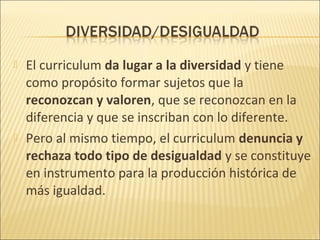    El curriculum da lugar a la diversidad y tiene
    como propósito formar sujetos que la
    reconozcan y valoren, que se reconozcan en la
    diferencia y que se inscriban con lo diferente.
   Pero al mismo tiempo, el curriculum denuncia y
    rechaza todo tipo de desigualdad y se constituye
    en instrumento para la producción histórica de
    más igualdad.
 