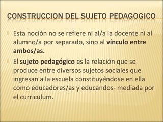    Esta noción no se refiere ni al/a la docente ni al
    alumno/a por separado, sino al vínculo entre
    ambos/as.
   El sujeto pedagógico es la relación que se
    produce entre diversos sujetos sociales que
    ingresan a la escuela constituyéndose en ella
    como educadores/as y educandos- mediada por
    el curriculum.
 