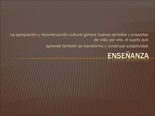 La apropiación y reconstrucción cultural genera nuevos sentidos y proyectos
                                              de vida; por ello, el sujeto que
                    aprende también se transforma y construye subjetividad
 