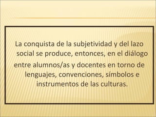 La conquista de la subjetividad y del lazo
 social se produce, entonces, en el diálogo
entre alumnos/as y docentes en torno de
   lenguajes, convenciones, símbolos e
        instrumentos de las culturas.
 