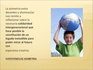 La asimetría entre
docentes y alumnos/as
nos remite a
reflexionar sobre la
necesaria solidaridad
intergeneracional que
hace posible la
constitución de un
legado ineludible para
poder mirar al futuro
con
esperanza creativa.
 