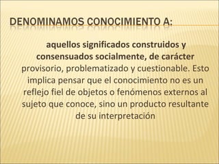 aquellos significados construidos y
    consensuados socialmente, de carácter
provisorio, problematizado y cuestionable. Esto
 implica pensar que el conocimiento no es un
reflejo fiel de objetos o fenómenos externos al
sujeto que conoce, sino un producto resultante
               de su interpretación
 