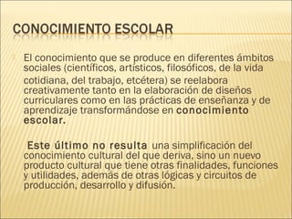    El conocimiento que se produce en diferentes ámbitos
    sociales (científicos, artísticos, filosóficos, de la vida
    cotidiana, del trabajo, etcétera) se reelabora
    creativamente tanto en la elaboración de diseños
    curriculares como en las prácticas de enseñanza y de
    aprendizaje transformándose en conocimiento
    escolar.

     Este último no resulta una simplificación del
    conocimiento cultural del que deriva, sino un nuevo
    producto cultural que tiene otras finalidades, funciones
    y utilidades, además de otras lógicas y circuitos de
    producción, desarrollo y difusión.
 