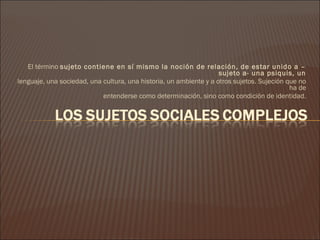 El término sujeto contiene en sí mismo la noción de relación, de estar unido a –
                                                                    sujeto a- una psiquis, un
lenguaje, una sociedad, una cultura, una historia, un ambiente y a otros sujetos. Sujeción que no
                                                                                            ha de
                            entenderse como determinación, sino como condición de identidad.
 