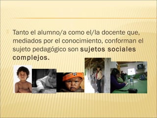    Tanto el alumno/a como el/la docente que,
    mediados por el conocimiento, conforman el
    sujeto pedagógico son sujetos sociales
    complejos.
 