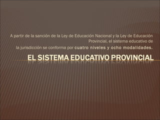 A partir de la sanción de la Ley de Educación Nacional y la Ley de Educación
                                          Provincial, el sistema educativo de
   la jurisdicción se conforma por cuatro niveles y ocho modalidades.
 