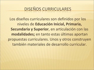 Los diseños curriculares son definidos por los
      niveles de Educación Inicial, Primaria,
  Secundaria y Superior, en articulación con las
  modalidades; en tanto estas últimas aportan
propuestas curriculares. Unos y otros construyen
   también materiales de desarrollo curricular.
 