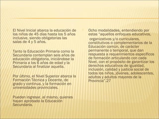    El Nivel Inicial abarca la educación de      Ocho modalidades, entendiendo por
    los niños de 45 días hasta los 5 años         estas “aquellos enfoques educativos,
    inclusive, siendo obligatorias las             organizativos y/o curriculares,
    salas de 4 y 5 años.                          constitutivos o complementarios de la
                                                  Educación común, de carácter
   Tanto la Educación Primaria como la           permanente o temporal, que dan
    Secundaria contemplan seis años de            respuesta a requerimientos específicos
    educación obligatoria, iniciándose la         de formación articulando con cada
    Primaria a los 6 años de edad y la            Nivel, con el propósito de garantizar los
    Secundaria al finalizar aquella.              derechos educativos de igualdad,
                                                  inclusión, calidad y justicia social de
                                                  todos los niños, jóvenes, adolescentes,
   Por último, el Nivel Superior abarca la       adultos y adultos mayores de la
    Formación Técnica y Docente, de               Provincia”.27
    grado y continua, y la formación en
    universidades provinciales.

   Pueden ingresar, al mismo, quienes
    hayan aprobado la Educación
    Secundaria.
 