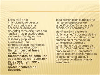    Lejos está de la                   Toda prescripción curricular se
    intencionalidad de esta             recrea en su proceso de
    política curricular una             especificación. En la toma de
    concepción de los/as                decisiones vinculadas a la
    docentes como ejecutores que        planificación y desarrollo
    “aplican” las prescripciones        didácticos, el/la docente define
    sin mediación alguna. Los           los sentidos específicos de su
    diseños y propuestas                práctica en el marco de un
    curriculares –en                    contexto institucional y
    tantoestablecen intenciones,        comunitario y de un grupo de
    marcan una dirección-               alumnos/as particular. En este
    limitan; pero al hacer              proceso, asume una postura
    explícitos los                      teórico-epistemológica y política
    fundamentos de cada una             al constituirse en autor/a
    de sus decisiones habilitan y       creativo/a de alternativas de
    establecen un nuevo                 enseñanza.
    lugar para la
    profesionalidad del
    docente.
 