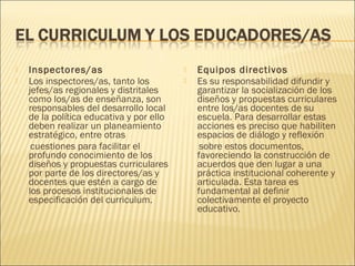    Inspectores/as                           Equipos directivos
   Los inspectores/as, tanto los            Es su responsabilidad difundir y
    jefes/as regionales y distritales         garantizar la socialización de los
    como los/as de enseñanza, son             diseños y propuestas curriculares
    responsables del desarrollo local         entre los/as docentes de su
    de la política educativa y por ello       escuela. Para desarrollar estas
    deben realizar un planeamiento            acciones es preciso que habiliten
    estratégico, entre otras                  espacios de diálogo y reflexión
     cuestiones para facilitar el              sobre estos documentos,
    profundo conocimiento de los              favoreciendo la construcción de
    diseños y propuestas curriculares         acuerdos que den lugar a una
    por parte de los directores/as y          práctica institucional coherente y
    docentes que estén a cargo de             articulada. Esta tarea es
    los procesos institucionales de           fundamental al definir
    especificación del curriculum.            colectivamente el proyecto
                                              educativo.
 