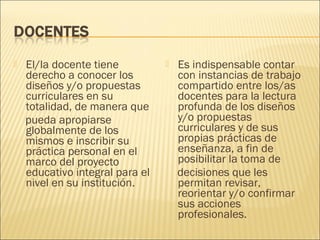    El/la docente tiene             Es indispensable contar
    derecho a conocer los            con instancias de trabajo
    diseños y/o propuestas           compartido entre los/as
    curriculares en su               docentes para la lectura
    totalidad, de manera que         profunda de los diseños
    pueda apropiarse                 y/o propuestas
    globalmente de los               curriculares y de sus
    mismos e inscribir su            propias prácticas de
    práctica personal en el          enseñanza, a fin de
    marco del proyecto               posibilitar la toma de
    educativo integral para el       decisiones que les
    nivel en su institución.         permitan revisar,
                                     reorientar y/o confirmar
                                     sus acciones
                                     profesionales.
 