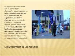 Es importante destacar que
son derechos de los
alumnos/as la participación en
la formulación de proyectos,
en la conformación de
organismos asociativos
diversos –como centros de
estudiantes, clubes de
ciencias, grupos vinculados
por intereses, etcétera- y en
la elección de espacios
curriculares complementarios
que apunten a desarrollar su
responsabilidad y autonomía
en los procesos de aprendizaje
 