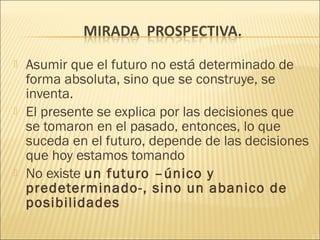    Asumir que el futuro no está determinado de
    forma absoluta, sino que se construye, se
    inventa.
   El presente se explica por las decisiones que
    se tomaron en el pasado, entonces, lo que
    suceda en el futuro, depende de las decisiones
    que hoy estamos tomando
   No existe un futuro –único y
    predeterminado-, sino un abanico de
    posibilidades
 