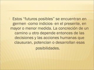     Estos “futuros posibles” se encuentran en
     germen -como indicios- en el presente, en
    mayor o menor medida. La concreción de un
      camino u otro depende entonces de las
      decisiones y las acciones humanas que
      clausuran, potencian o desarrollan esas
                  posibilidades.
 