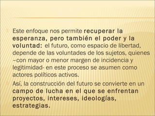    Este enfoque nos permite recuperar la
    esperanza, pero también el poder y la
    voluntad: el futuro, como espacio de libertad,
    depende de las voluntades de los sujetos, quienes
    –con mayor o menor margen de incidencia y
    legitimidad- en este proceso se asumen como
    actores políticos activos.
   Así, la construcción del futuro se convierte en un
    campo de lucha en el que se enfrentan
    proyectos, intereses, ideologías,
    estrategias.
 