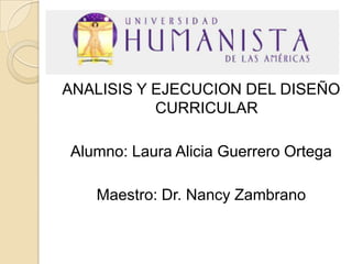 ANALISIS Y EJECUCION DEL DISEÑO
CURRICULAR
Alumno: Laura Alicia Guerrero Ortega
Maestro: Dr. Nancy Zambrano

 