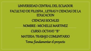 UNIVERSIDAD CENTRAL DEL ECUADOR
FACULTAD DE FILOSFIA , LETRAS Y CIENCIAS DE LA
EDUCACION
CIENCIAS SOCIALES
NOMBRE : MICHELLE MARTINEZ
CURSO: OCTAVO ``B``
MATERIA: TRABAJO COMUNITARIO
Tema: fundamentar el proyecto
 