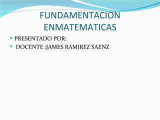 FUNDAMENTACION
          ENMATEMATICAS
 PRESENTADO POR:
 DOCENTE :JAMES RAMIREZ SAENZ
 