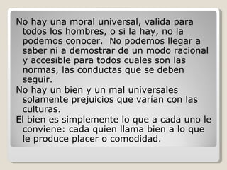 No hay una moral universal, valida para todos los hombres, o si la hay, no la podemos conocer.  No podemos llegar a saber ni a demostrar de un modo racional y accesible para todos cuales son las normas, las conductas que se deben seguir. No hay un bien y un mal universales solamente prejuicios que varían con las culturas. El bien es simplemente lo que a cada uno le conviene: cada quien llama bien a lo que le produce placer o comodidad.  