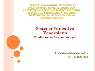 REPÚBLICA BOLIVARIANA DE VENEZUELA
UNIVERSIDAD DR. RAFAEL BELLOSO CHACIN
VICERRECTORADO DE INVESTIGACIÓN Y POSTGRADO
DECANATO DE INVESTIGACIÓN Y POSTGRADO
MAESTRÍA EN CIENCIAS DE LA EDUCACIÓN
MENCIÓN: GERENCIA

Sistema Educativo
Venezolano
Fundamentación y marco legal

Rosa María Mendoza Arias

CC – E. 26946106

 