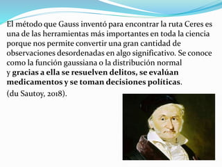 El método que Gauss inventó para encontrar la ruta Ceres es
una de las herramientas más importantes en toda la ciencia
porque nos permite convertir una gran cantidad de
observaciones desordenadas en algo significativo. Se conoce
como la función gaussiana o la distribución normal
y gracias a ella se resuelven delitos, se evalúan
medicamentos y se toman decisiones políticas.
(du Sautoy, 2018).
 