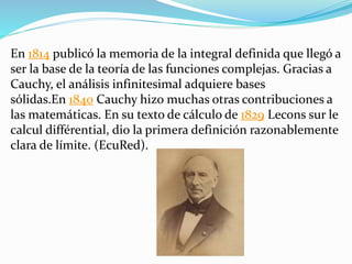 En 1814 publicó la memoria de la integral definida que llegó a
ser la base de la teoría de las funciones complejas. Gracias a
Cauchy, el análisis infinitesimal adquiere bases
sólidas.En 1840 Cauchy hizo muchas otras contribuciones a
las matemáticas. En su texto de cálculo de 1829 Lecons sur le
calcul différential, dio la primera definición razonablemente
clara de límite. (EcuRed).
 