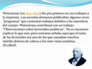 Weierstrass (en 1842–1843) dio por primera vez sus trabajos a
la imprenta. Las escuelas alemanas publicaban algunas veces
"programas" que contenían trabajos debidos a los miembros
del cuerpo. Weierstrass contribuyó con un trabajo:
"Observaciones sobre factoriales analíticas". No es necesario
explicar lo que son; pero conviene señalar aquí que el tema
de las factoriales era uno de los que causaban muchos
inútiles dolores de cabeza a los más viejos analistas.
(EcuRed).
 