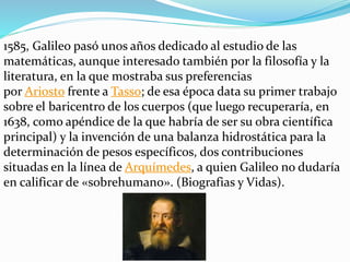 1585, Galileo pasó unos años dedicado al estudio de las
matemáticas, aunque interesado también por la filosofía y la
literatura, en la que mostraba sus preferencias
por Ariosto frente a Tasso; de esa época data su primer trabajo
sobre el baricentro de los cuerpos (que luego recuperaría, en
1638, como apéndice de la que habría de ser su obra científica
principal) y la invención de una balanza hidrostática para la
determinación de pesos específicos, dos contribuciones
situadas en la línea de Arquímedes, a quien Galileo no dudaría
en calificar de «sobrehumano». (Biografias y Vidas).
 
