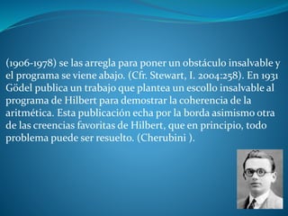 (1906-1978) se las arregla para poner un obstáculo insalvable y
el programa se viene abajo. (Cfr. Stewart, I. 2004:258). En 1931
Gödel publica un trabajo que plantea un escollo insalvable al
programa de Hilbert para demostrar la coherencia de la
aritmética. Esta publicación echa por la borda asimismo otra
de las creencias favoritas de Hilbert, que en principio, todo
problema puede ser resuelto. (Cherubini ).
 