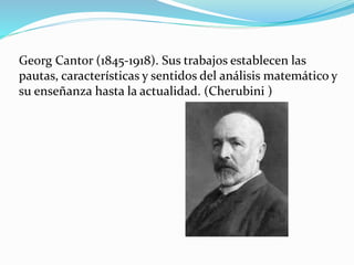 Georg Cantor (1845-1918). Sus trabajos establecen las
pautas, características y sentidos del análisis matemático y
su enseñanza hasta la actualidad. (Cherubini )
 