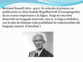 Bertrand Russell (1872- 1970). En relación al primero, su
publicación en 1879 titulada Begriffsschrift (Conceptografía)
da un avance importante a la lógica. Frege en esta obra
desarrolla un lenguaje universal, esto es, la lógica simbólica,
con la idea de eliminar toda posibilidad de malentendido del
lenguaje natural. (Cherubini )
 