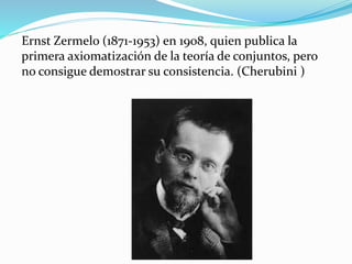 Ernst Zermelo (1871-1953) en 1908, quien publica la
primera axiomatización de la teoría de conjuntos, pero
no consigue demostrar su consistencia. (Cherubini )
 