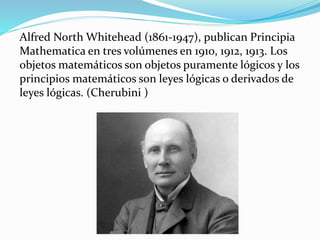 Alfred North Whitehead (1861-1947), publican Principia
Mathematica en tres volúmenes en 1910, 1912, 1913. Los
objetos matemáticos son objetos puramente lógicos y los
principios matemáticos son leyes lógicas o derivados de
leyes lógicas. (Cherubini )
 