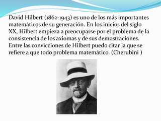 David Hilbert (1862-1943) es uno de los más importantes
matemáticos de su generación. En los inicios del siglo
XX, Hilbert empieza a preocuparse por el problema de la
consistencia de los axiomas y de sus demostraciones.
Entre las convicciones de Hilbert puedo citar la que se
refiere a que todo problema matemático. (Cherubini )
 