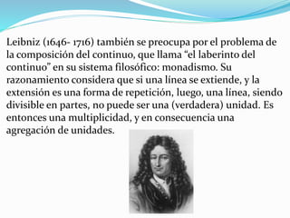 Leibniz (1646- 1716) también se preocupa por el problema de
la composición del continuo, que llama “el laberinto del
continuo” en su sistema filosófico: monadismo. Su
razonamiento considera que si una línea se extiende, y la
extensión es una forma de repetición, luego, una línea, siendo
divisible en partes, no puede ser una (verdadera) unidad. Es
entonces una multiplicidad, y en consecuencia una
agregación de unidades.
 