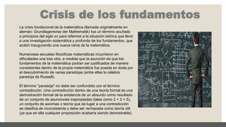 Crisis de los fundamentos
La crisis fundacional de la matemática (llamada originalmente en
alemán: Grundlagenkrise der Mathematik) fue un término acuñado
a principios del siglo xx para referirse a la situación teórica que llevó
a una investigación sistemática y profunda de los fundamentos, que
acabó inaugurando una nueva rama de la matemática.
Numerosas escuelas filosóficas matemáticas incurrieron en
dificultades una tras otra, a medida que la asunción de que los
fundamentos de la matemática podían ser justificados de manera
consistentes dentro de la propia matemática fue puesta en duda por
el descubrimiento de varias paradojas (entre ellas la célebre
paradoja de Russell).
El término "paradoja" no debe ser confundido con el término
contradicción. Una contradicción dentro de una teoría formal es una
demostración formal de la existencia de un absurdo como resultado
de un conjunto de asunciones inapropiadas (tales como 2 + 2 = 5),
un conjunto de axiomas o teoría que da lugar a una contradicción
se clasifica de inconsistente y debe ser rechazada como teoría útil
(ya que en ella cualquier proposición acabaría siendo demostrable).
 