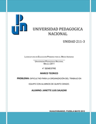UNIVERSIDAD PEDAGOGICA
                      NACIONAL
                                                  UNIDAD 211-3



      LICENCIATURA EN EDUCACIÓN PRIMARIA PARA EL MEDIO INDÍGENA
                ____________________________
                  UNIVERSIDAD PEDAGÓGICA NACIONAL
                            MÉXICO 2011

                          4° SEMESTRE

                        MARCO TEORICO

PROBLEMA: DIFICULTAD PARA LA ORGANIZACIÓN DEL TRABAJO EN

          EQUIPO CON ALUMNOS DE QUINTO GRADO.


              ALUMNO: JANETTE LUIS SALAZAR




                                  HUAUCHINANGO, PUEBLA MAYO 2012
 