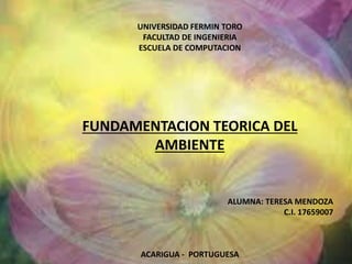 UNIVERSIDAD FERMIN TORO 
FACULTAD DE INGENIERIA 
ESCUELA DE COMPUTACION 
FUNDAMENTACION TEORICA DEL 
AMBIENTE 
ALUMNA: TERESA MENDOZA 
C.I. 17659007 
ACARIGUA - PORTUGUESA 
 