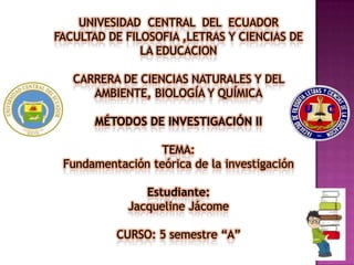 UNIVESIDAD CENTRAL DEL ECUADOR
FACULTAD DE FILOSOFIA ,LETRAS Y CIENCIAS DE
LA EDUCACION
CARRERA DE CIENCIAS NATURALES Y DEL
AMBIENTE, BIOLOGÍA Y QUÍMICA
MÉTODOS DE INVESTIGACIÓN II
TEMA:
Fundamentación teórica de la investigación
Estudiante:
Jacqueline Jácome
CURSO: 5 semestre “A”
 